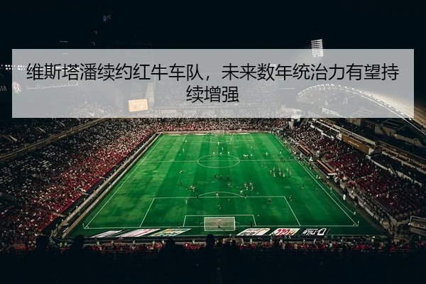 维斯塔潘续约红牛车队，未来数年统治力有望持续增强